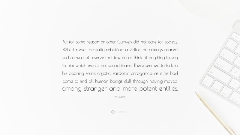 H.P. Lovecraft Quote: “But for some reason or other Curwen did not care for society. Whilst never actually rebuffing a visitor, he always reared such a wall of reserve that few could think of anything to say to him which would not sound inane. There seemed to lurk in his bearing some cryptic, sardonic arrogance, as if he had come to find all human beings dull through having moved among stranger and more potent entities.”