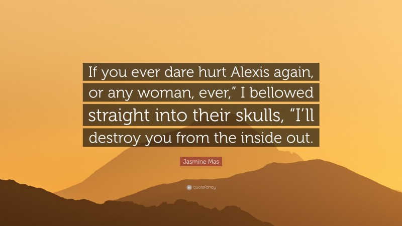 Jasmine Mas Quote: “If you ever dare hurt Alexis again, or any woman, ever,” I bellowed straight into their skulls, “I’ll destroy you from the inside out.”