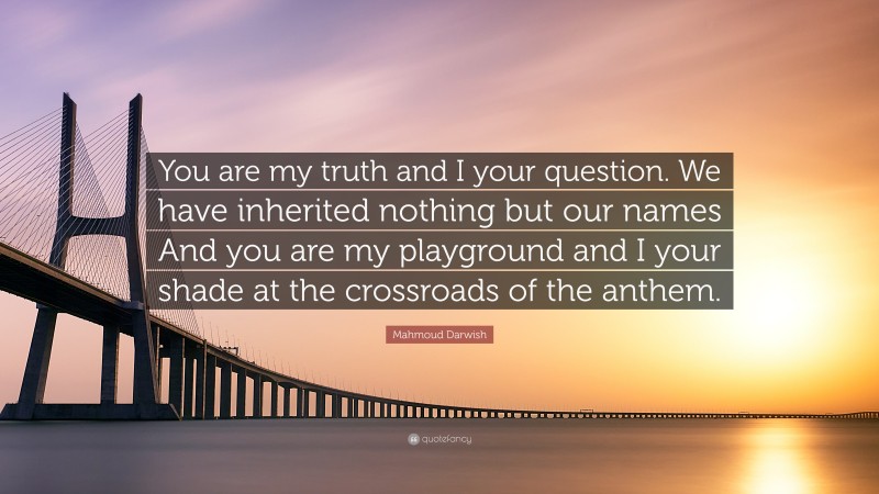 Mahmoud Darwish Quote: “You are my truth and I your question. We have inherited nothing but our names And you are my playground and I your shade at the crossroads of the anthem.”