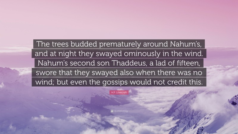 H.P. Lovecraft Quote: “The trees budded prematurely around Nahum’s, and at night they swayed ominously in the wind. Nahum’s second son Thaddeus, a lad of fifteen, swore that they swayed also when there was no wind; but even the gossips would not credit this.”
