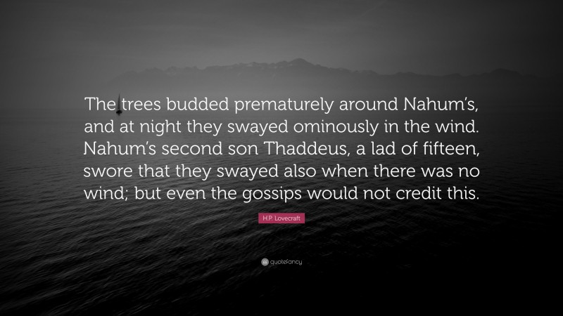 H.P. Lovecraft Quote: “The trees budded prematurely around Nahum’s, and at night they swayed ominously in the wind. Nahum’s second son Thaddeus, a lad of fifteen, swore that they swayed also when there was no wind; but even the gossips would not credit this.”