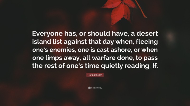 Harold Bloom Quote: “Everyone has, or should have, a desert island list against that day when, fleeing one’s enemies, one is cast ashore, or when one limps away, all warfare done, to pass the rest of one’s time quietly reading. If.”