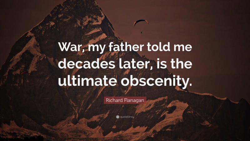 Richard Flanagan Quote: “War, my father told me decades later, is the ultimate obscenity.”