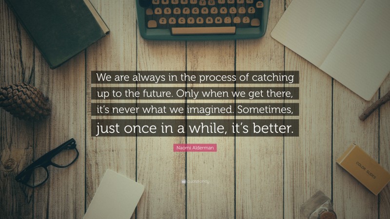 Naomi Alderman Quote: “We are always in the process of catching up to the future. Only when we get there, it’s never what we imagined. Sometimes, just once in a while, it’s better.”