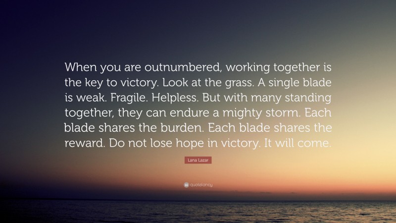 Lana Lazar Quote: “When you are outnumbered, working together is the key to victory. Look at the grass. A single blade is weak. Fragile. Helpless. But with many standing together, they can endure a mighty storm. Each blade shares the burden. Each blade shares the reward. Do not lose hope in victory. It will come.”