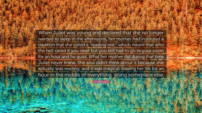 Erica Bauermeister Quote: “When Juliet was young and declared that she no longer needed to sleep in the afternoons, her mother had instituted a tradition that she called a “reading rest,” which meant that who the hell cared if you slept but you still had to go to your room for an hour and be quiet. What her mother did during that time Juliet never knew. She also didn’t think about it because she actually was reading, and it was magical, leaving her life for an hour in the middle of everything, going someplace else.”
