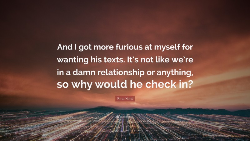 Rina Kent Quote: “And I got more furious at myself for wanting his texts. It’s not like we’re in a damn relationship or anything, so why would he check in?”