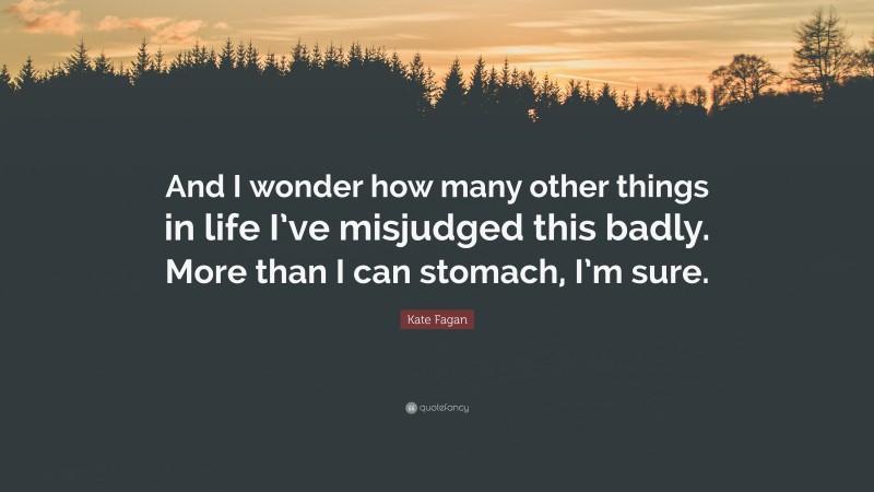 Kate Fagan Quote: “And I wonder how many other things in life I’ve misjudged this badly. More than I can stomach, I’m sure.”