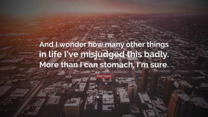 Kate Fagan Quote: “And I wonder how many other things in life I’ve misjudged this badly. More than I can stomach, I’m sure.”