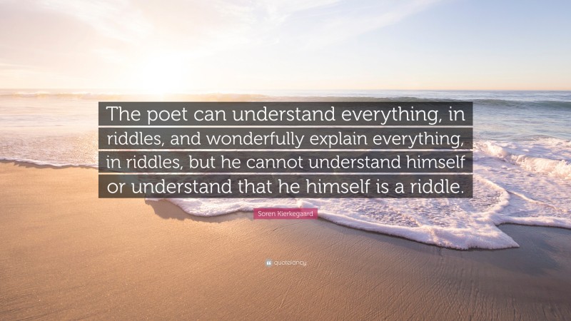 Soren Kierkegaard Quote: “The poet can understand everything, in riddles, and wonderfully explain everything, in riddles, but he cannot understand himself or understand that he himself is a riddle.”