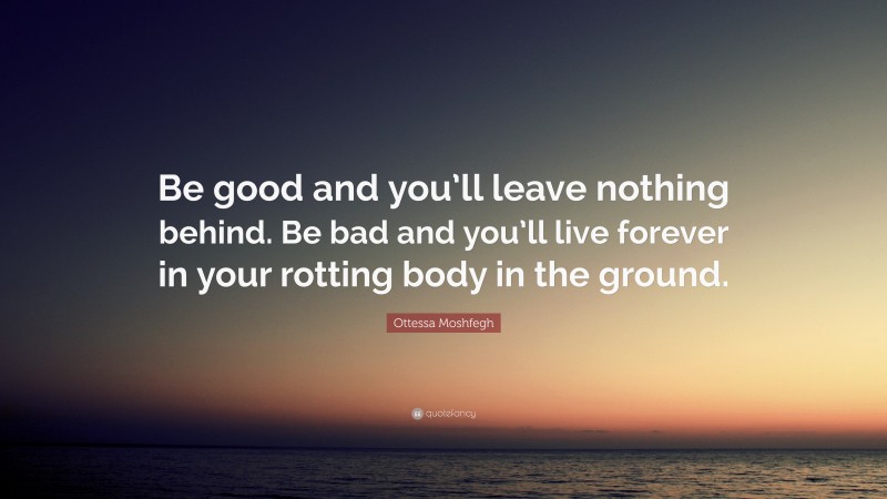 Ottessa Moshfegh Quote: “Be good and you’ll leave nothing behind. Be bad and you’ll live forever in your rotting body in the ground.”