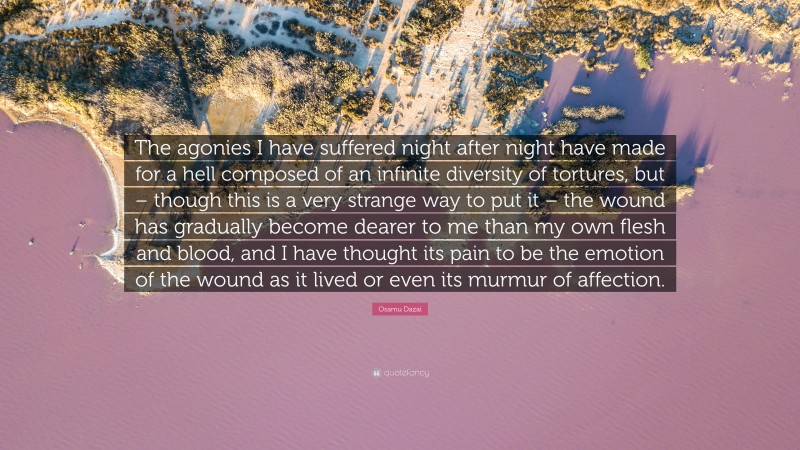 Osamu Dazai Quote: “The agonies I have suffered night after night have made for a hell composed of an infinite diversity of tortures, but – though this is a very strange way to put it – the wound has gradually become dearer to me than my own flesh and blood, and I have thought its pain to be the emotion of the wound as it lived or even its murmur of affection.”