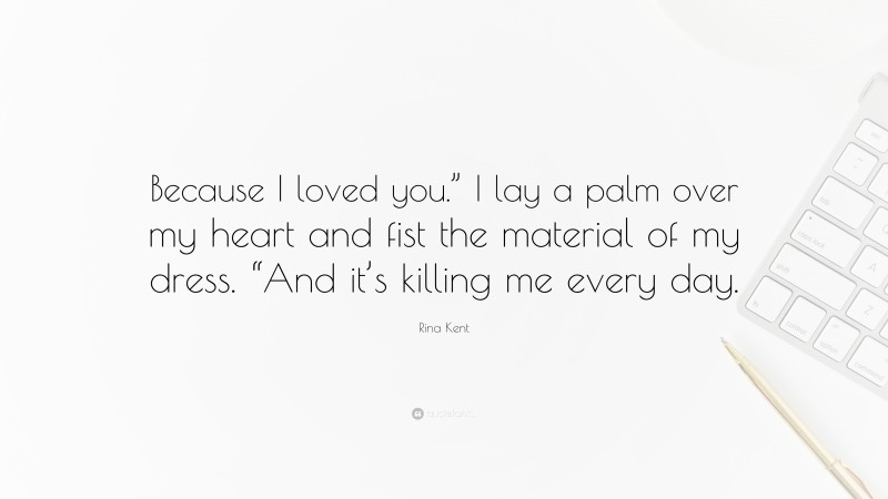 Rina Kent Quote: “Because I loved you.” I lay a palm over my heart and fist the material of my dress. “And it’s killing me every day.”