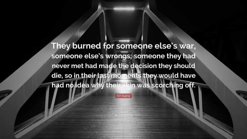 R.F. Kuang Quote: “They burned for someone else’s war, someone else’s wrongs; someone they had never met had made the decision they should die, so in their last moments they would have had no idea why their skin was scorching off.”