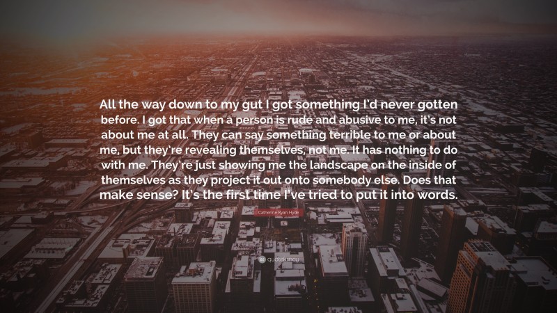 Catherine Ryan Hyde Quote: “All the way down to my gut I got something I’d never gotten before. I got that when a person is rude and abusive to me, it’s not about me at all. They can say something terrible to me or about me, but they’re revealing themselves, not me. It has nothing to do with me. They’re just showing me the landscape on the inside of themselves as they project it out onto somebody else. Does that make sense? It’s the first time I’ve tried to put it into words.”
