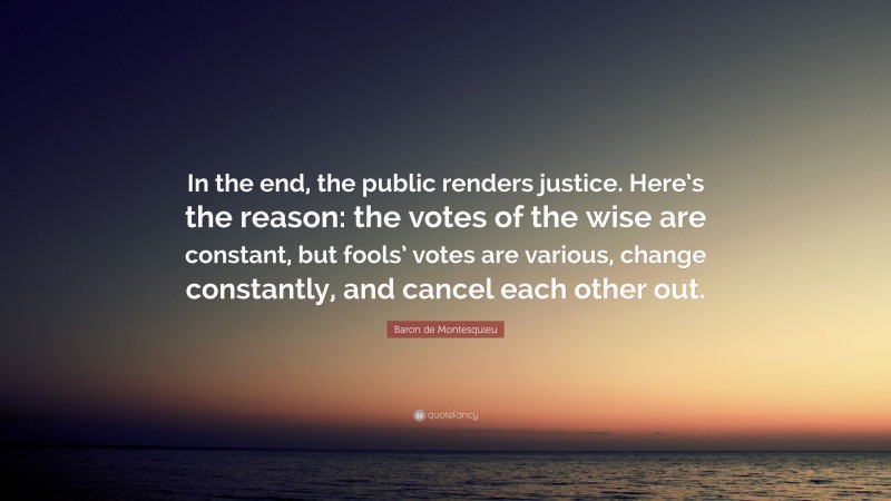 Baron de Montesquieu Quote: “In the end, the public renders justice. Here’s the reason: the votes of the wise are constant, but fools’ votes are various, change constantly, and cancel each other out.”