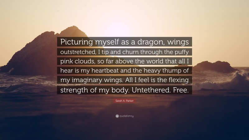 Sarah A. Parker Quote: “Picturing myself as a dragon, wings outstretched, I tip and churn through the puffy pink clouds, so far above the world that all I hear is my heartbeat and the heavy thump of my imaginary wings. All I feel is the flexing strength of my body. Untethered. Free.”