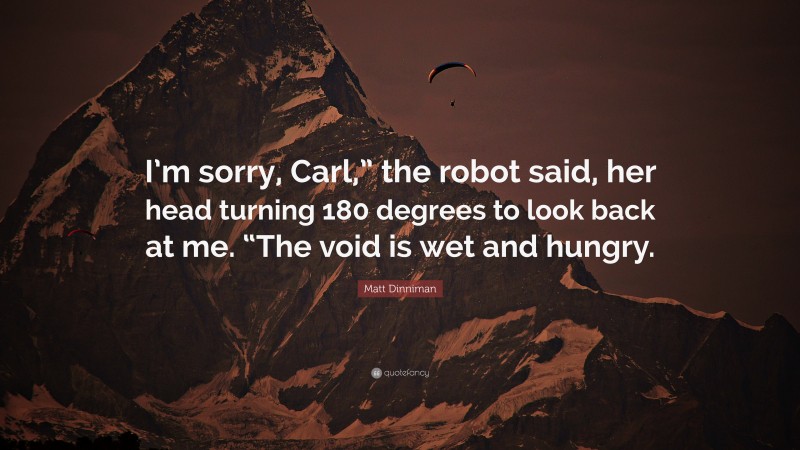 Matt Dinniman Quote: “I’m sorry, Carl,” the robot said, her head turning 180 degrees to look back at me. “The void is wet and hungry.”