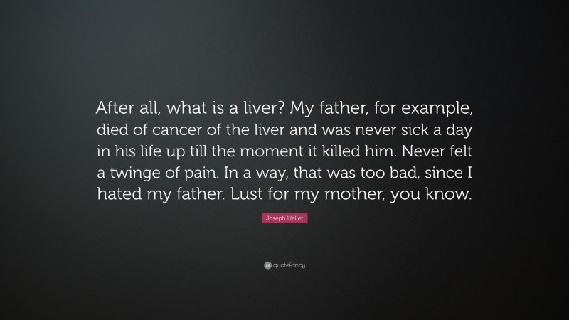 Joseph Heller Quote: “After all, what is a liver? My father, for example, died of cancer of the liver and was never sick a day in his life up till the moment it killed him. Never felt a twinge of pain. In a way, that was too bad, since I hated my father. Lust for my mother, you know.”