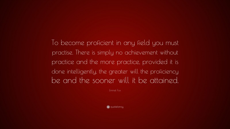 Emmet Fox Quote: “To become proficient in any field you must practise. There is simply no achievement without practice and the more practice, provided it is done intelligently, the greater will the proficiency be and the sooner will it be attained.”
