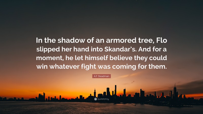 A.F. Steadman Quote: “In the shadow of an armored tree, Flo slipped her hand into Skandar’s. And for a moment, he let himself believe they could win whatever fight was coming for them.”