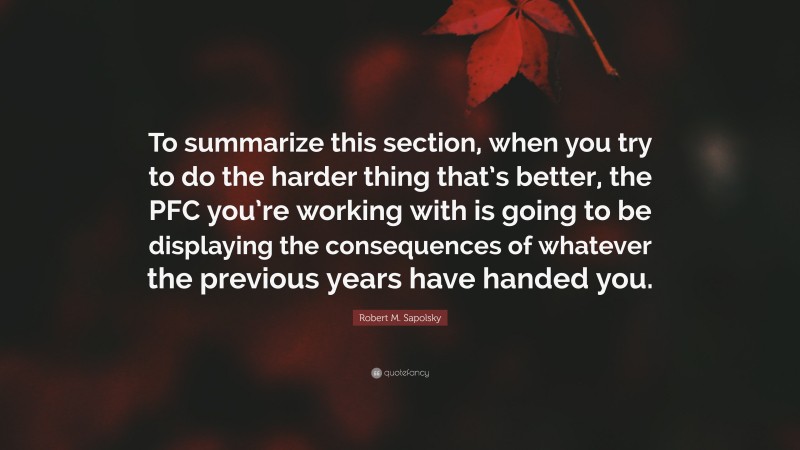 Robert M. Sapolsky Quote: “To summarize this section, when you try to do the harder thing that’s better, the PFC you’re working with is going to be displaying the consequences of whatever the previous years have handed you.”