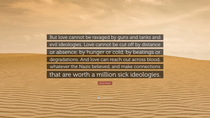 Anna Stuart Quote: “But love cannot be ravaged by guns and tanks and evil ideologies. Love cannot be cut off by distance or absence, by hunger or cold, by beatings or degradations. And love can reach out across blood, whatever the Nazis believed, and make connections that are worth a million sick ideologies.”