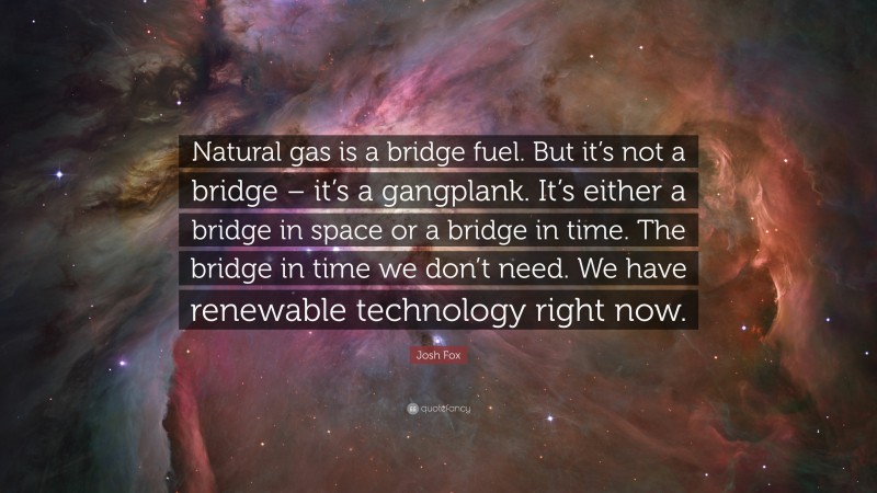 Josh Fox Quote: “Natural gas is a bridge fuel. But it’s not a bridge – it’s a gangplank. It’s either a bridge in space or a bridge in time. The bridge in time we don’t need. We have renewable technology right now.”