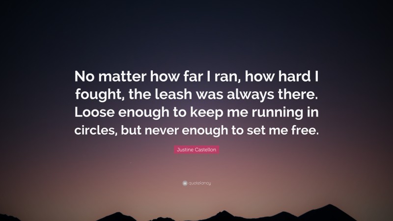 Justine Castellon Quote: “No matter how far I ran, how hard I fought, the leash was always there. Loose enough to keep me running in circles, but never enough to set me free.”