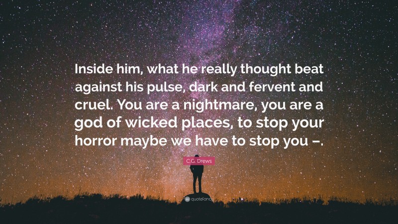 C.G. Drews Quote: “Inside him, what he really thought beat against his pulse, dark and fervent and cruel. You are a nightmare, you are a god of wicked places, to stop your horror maybe we have to stop you –.”