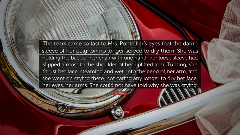 Kate Chopin Quote: “The tears came so fast to Mrs. Pontellier’s eyes that the damp sleeve of her peignoir no longer served to dry them. She was holding the back of her chair with one hand; her loose sleeve had slipped almost to the shoulder of her uplifted arm. Turning, she thrust her face, steaming and wet, into the bend of her arm, and she went on crying there, not caring any longer to dry her face, her eyes, her arms. She could not have told why she was crying.”