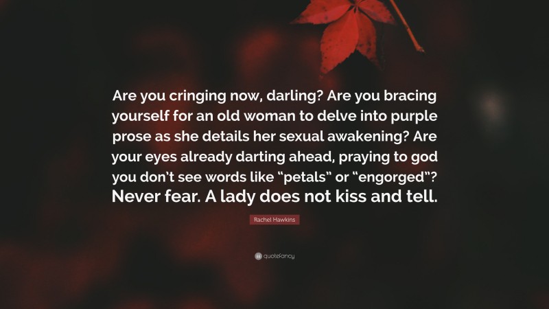 Rachel Hawkins Quote: “Are you cringing now, darling? Are you bracing yourself for an old woman to delve into purple prose as she details her sexual awakening? Are your eyes already darting ahead, praying to god you don’t see words like “petals” or “engorged”? Never fear. A lady does not kiss and tell.”