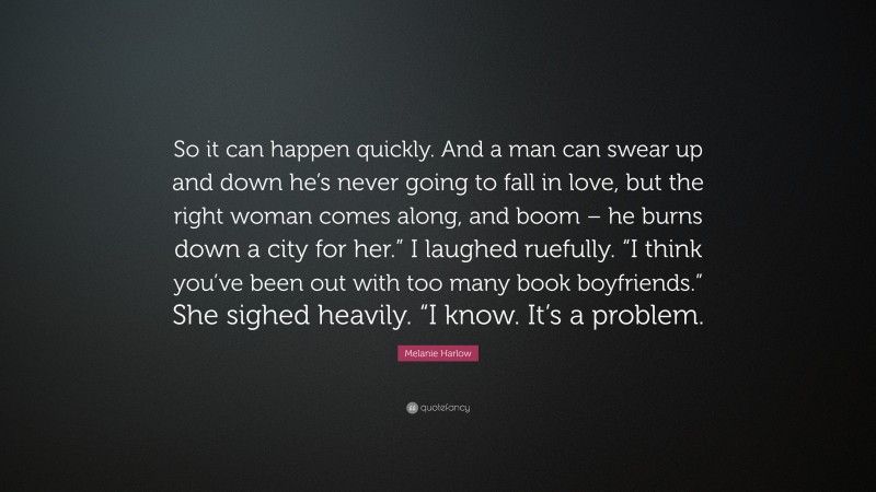 Melanie Harlow Quote: “So it can happen quickly. And a man can swear up and down he’s never going to fall in love, but the right woman comes along, and boom – he burns down a city for her.” I laughed ruefully. “I think you’ve been out with too many book boyfriends.” She sighed heavily. “I know. It’s a problem.”
