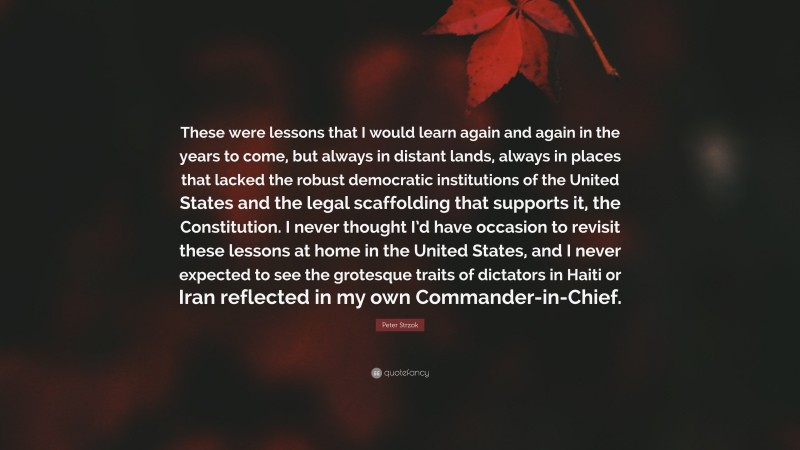 Peter Strzok Quote: “These were lessons that I would learn again and again in the years to come, but always in distant lands, always in places that lacked the robust democratic institutions of the United States and the legal scaffolding that supports it, the Constitution. I never thought I’d have occasion to revisit these lessons at home in the United States, and I never expected to see the grotesque traits of dictators in Haiti or Iran reflected in my own Commander-in-Chief.”