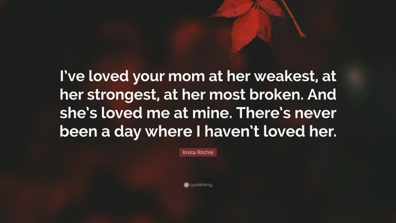 Krista Ritchie Quote: “I’ve loved your mom at her weakest, at her strongest, at her most broken. And she’s loved me at mine. There’s never been a day where I haven’t loved her.”