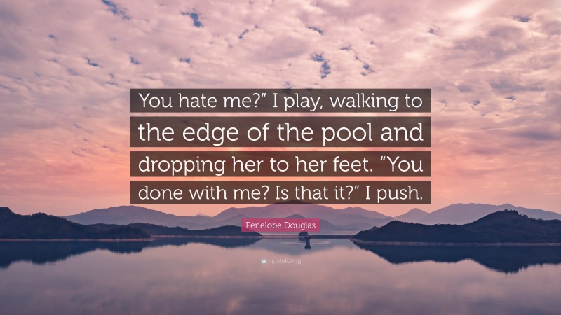 Penelope Douglas Quote: “You hate me?” I play, walking to the edge of the pool and dropping her to her feet. “You done with me? Is that it?” I push.”