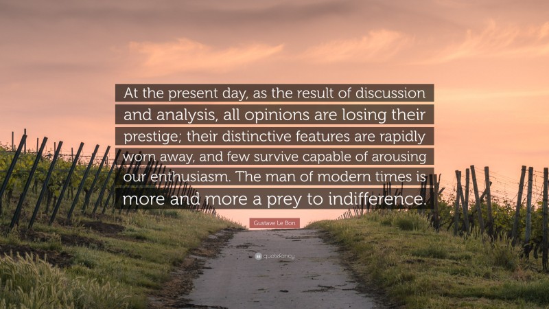 Gustave Le Bon Quote: “At the present day, as the result of discussion and analysis, all opinions are losing their prestige; their distinctive features are rapidly worn away, and few survive capable of arousing our enthusiasm. The man of modern times is more and more a prey to indifference.”