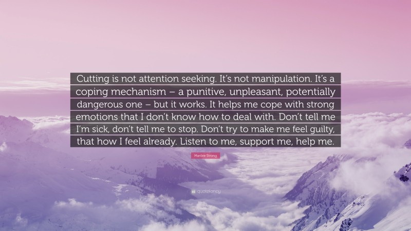 Marilee Strong Quote: “Cutting is not attention seeking. It’s not manipulation. It’s a coping mechanism – a punitive, unpleasant, potentially dangerous one – but it works. It helps me cope with strong emotions that I don’t know how to deal with. Don’t tell me I’m sick, don’t tell me to stop. Don’t try to make me feel guilty, that how I feel already. Listen to me, support me, help me.”