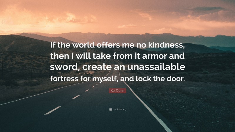 Kat Dunn Quote: “If the world offers me no kindness, then I will take from it armor and sword, create an unassailable fortress for myself, and lock the door.”