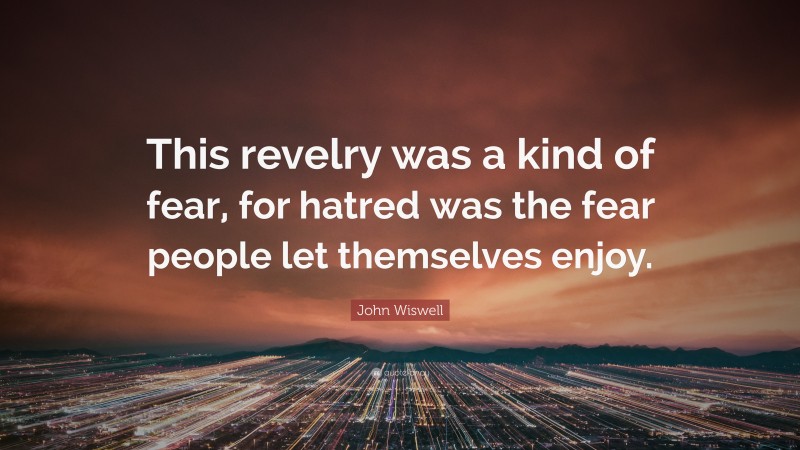John Wiswell Quote: “This revelry was a kind of fear, for hatred was the fear people let themselves enjoy.”