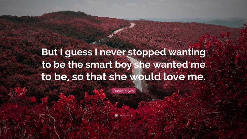 Daniel Keyes Quote: “But I guess I never stopped wanting to be the smart boy she wanted me to be, so that she would love me.”