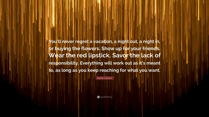 Sophie Cousens Quote: “You’ll never regret a vacation, a night out, a night in, or buying the flowers. Show up for your friends. Wear the red lipstick. Savor the lack of responsibility. Everything will work out as it’s meant to, as long as you keep reaching for what you want.”