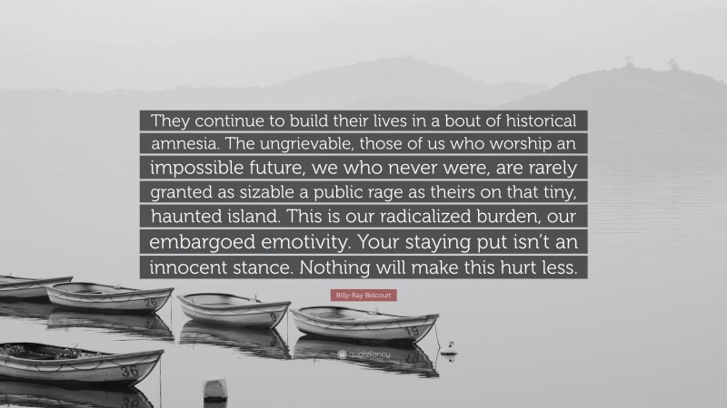 Billy-Ray Belcourt Quote: “They continue to build their lives in a bout of historical amnesia. The ungrievable, those of us who worship an impossible future, we who never were, are rarely granted as sizable a public rage as theirs on that tiny, haunted island. This is our radicalized burden, our embargoed emotivity. Your staying put isn’t an innocent stance. Nothing will make this hurt less.”