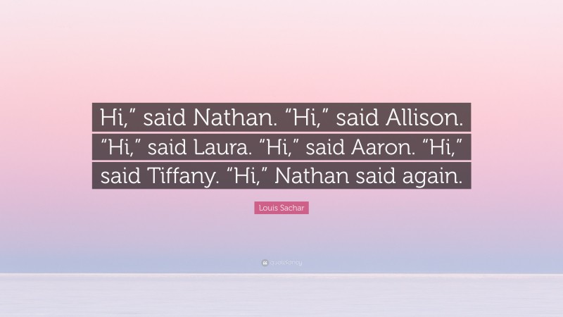 Louis Sachar Quote: “Hi,” said Nathan. “Hi,” said Allison. “Hi,” said Laura. “Hi,” said Aaron. “Hi,” said Tiffany. “Hi,” Nathan said again.”