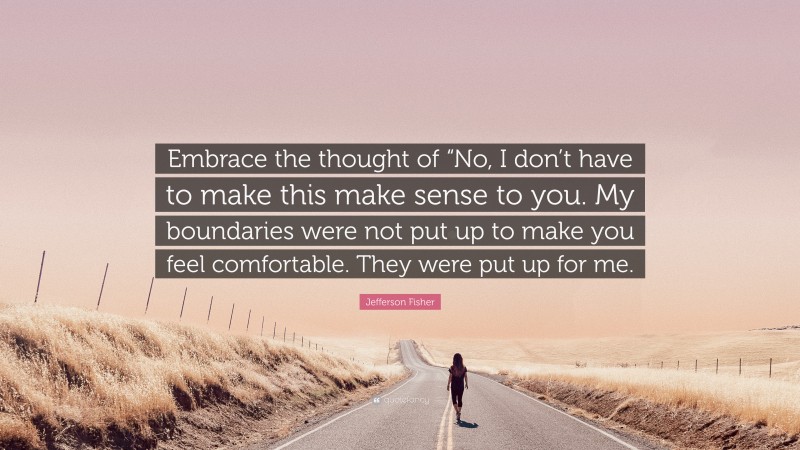 Jefferson Fisher Quote: “Embrace the thought of “No, I don’t have to make this make sense to you. My boundaries were not put up to make you feel comfortable. They were put up for me.”