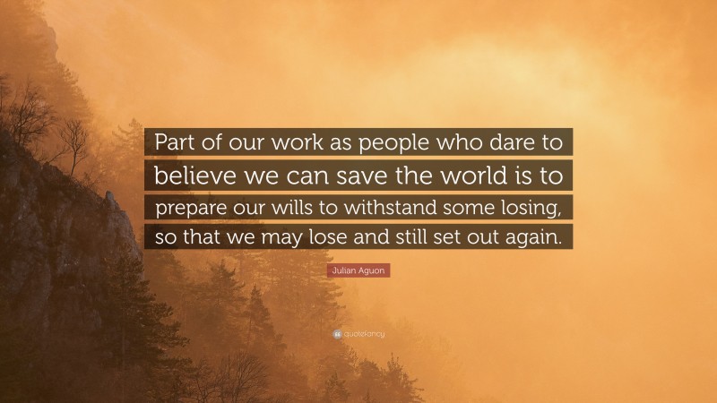 Julian Aguon Quote: “Part of our work as people who dare to believe we can save the world is to prepare our wills to withstand some losing, so that we may lose and still set out again.”