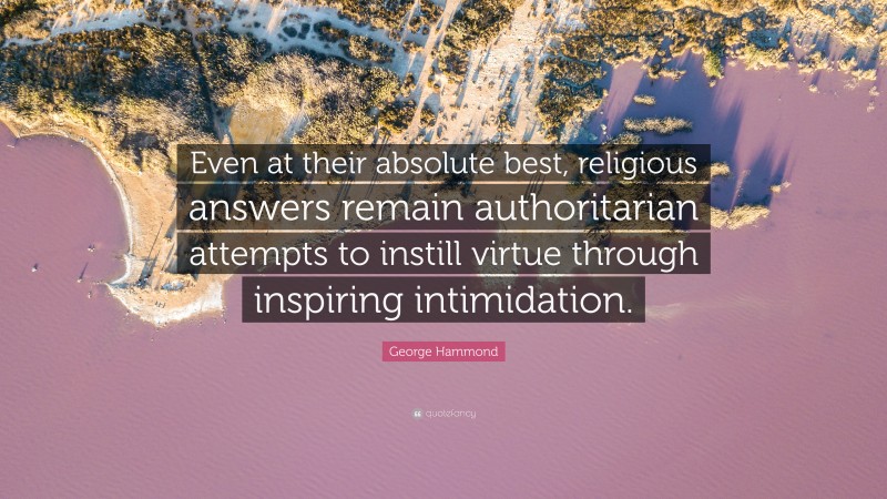 George Hammond Quote: “Even at their absolute best, religious answers remain authoritarian attempts to instill virtue through inspiring intimidation.”