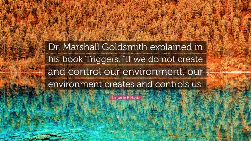 Benjamin P. Hardy Quote: “Dr. Marshall Goldsmith explained in his book Triggers, “If we do not create and control our environment, our environment creates and controls us.”
