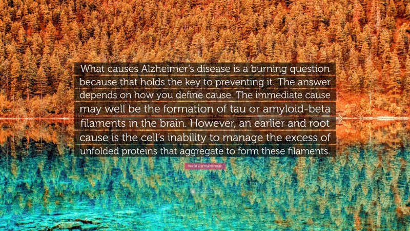 Venki Ramakrishnan Quote: “What causes Alzheimer’s disease is a burning question because that holds the key to preventing it. The answer depends on how you define cause. The immediate cause may well be the formation of tau or amyloid-beta filaments in the brain. However, an earlier and root cause is the cell’s inability to manage the excess of unfolded proteins that aggregate to form these filaments.”