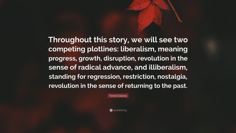 Fareed Zakaria Quote: “Throughout this story, we will see two competing plotlines: liberalism, meaning progress, growth, disruption, revolution in the sense of radical advance, and illiberalism, standing for regression, restriction, nostalgia, revolution in the sense of returning to the past.”